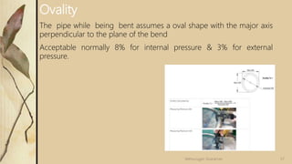 Ovality
The pipe while being bent assumes a oval shape with the major axis
perpendicular to the plane of the bend
Acceptable normally 8% for internal pressure & 3% for external
pressure.
57Velmurugan Sivaraman
 