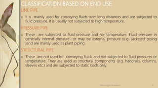 LINE PIPE
o It is mainly used for conveying fluids over long distances and are subjected to
fluid pressure. It is usually not subjected to high temperature.
PRESSURE PIPE
o These are subjected to fluid pressure and /or temperature. Fluid pressure in
generally internal pressure or may be external pressure (e.g. Jacketed piping
)and are mainly used as plant piping.
STRUCTURAL PIPE
o These are not used for conveying fluids and not subjected to fluid pressures or
temperature. They are used as structural components (e.g. handrails, columns,
sleeves etc.) and are subjected to static loads only.
CLASSIFICATION BASED ON END USE
6Velmurugan Sivaraman
 