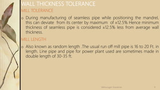 MILL TOLERANCE
o During manufacturing of seamless pipe while positioning the mandrel,
this can deviate from its center by maximum of ±12.5% Hence minimum
thickness of seamless pipe is considered ±12.5% less from average wall
thickness.
MILL LENGTH
o Also known as random length .The usual run off mill pipe is 16 to 20 Ft. in
length. Line pipe and pipe for power plant used are sometimes made in
double length of 30-35 ft.
WALL THICKNESS TOLERANCE
9Velmurugan Sivaraman
 