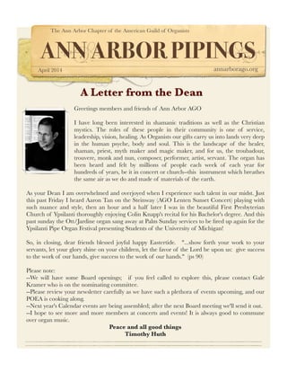 The Ann Arbor Chapter of the American Guild of Organists
ANN ARBOR PIPINGS
April 2014 annarborago.org
A Letter from the Dean
Greetings members and friends of Ann Arbor AGO
  
I have long been interested in shamanic traditions as well as the Christian
mystics. The roles of these people in their community is one of service,
leadership, vision, healing. As Organists our gifts carry us into lands very deep
in the human psyche, body and soul. This is the landscape of the healer,
shaman, priest, myth maker and magic maker, and for us, the troubadour,
trouvere, monk and nun, composer, performer, artist, servant. The organ has
been heard and felt by millions of people each week of each year for
hundreds of years, be it in concert or church--this  instrument which breathes
the same air as we do and made of materials of the earth. 
As your Dean I am overwhelmed and overjoyed when I experience such talent in our midst. Just
this past Friday I heard Aaron Tan on the Steinway (AGO Lenten Sunset Concert) playing with
such nuance and style, then an hour and a half later I was in the beautiful First Presbyterian
Church of Ypsilanti thoroughly enjoying Colin Knapp's recital for his Bachelor's degree. And this
past sunday the Ott/Jardine organ sang away at Palm Sunday services to be ﬁred up again for the
Ypsilanti Pipe Organ Festival presenting Students of the University of Michigan!
So, in closing, dear friends blessed joyful happy Eastertide.   "...show forth your work to your
servants, let your glory shine on your children, let the favor of the Lord be upon us:  give success
to the work of our hands, give success to the work of our hands."  (ps 90)
Please note: 
--We will have some Board openings;   if you feel called to explore this, please contact Gale
Kramer who is on the nominating committee. 
--Please review your newsletter carefully as we have such a plethora of events upcoming, and our
POEA is cooking along.  
--Next year's Calendar events are being assembled; after the next Board meeting we'll send it out.  
--I hope to see more and more members at concerts and events! It is always good to commune
over organ music.
Peace and all good things
Timothy Huth
 