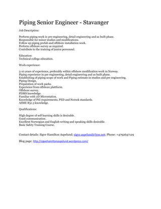 Piping Senior Engineer - Stavanger <br /> <br />Job Description:<br /> <br />Perform piping work in pre engineering, detail engineering and as built phase.<br />Responsible for minor studies and modifications. <br />Follow up piping prefab and offshore installation work.<br />Perform offshore survey as required.<br />Contribute to the training of junior personnel.<br />Education:<br />Technical college education. <br />Work experience:<br /> <br />5-10 years of experience, preferably within offshore modification work in Norway.<br />Piping experience in pre engineering, detail engineering and as built phase.<br />Establishing of piping scope of work and Piping estimate in studies and pre engineering.<br />Piping Design.<br />Preparation of work packs.<br />Experience from offshore plattform.<br />Offshore survey.<br />PDMS knowledge.<br />Familiar with 2D Microstation.<br />Knowledge of Ptil requirements, PED and Norsok standards.<br />ASME B31.3 knowledge.<br /> <br />Qualifications:<br /> <br />High degree of self learning skills is desirable. <br />Good communication. <br />Excellent Norwegian and English writing and speaking skills desirable. <br />Basic Safety Training Course. <br />Contact details: Sigve Hamilton Aspelund; sigve.aspelund@lyse.net; Phone: +4792647129<br />Blog page: http://sigvehamiltonaspelund.wordpress.com/<br />