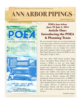 The Ann Arbor Chapter of the American Guild of Organists

ANN ARBOR PIPINGS
March 2014

annarborago.org

POEA Ann Arbor
June 29–July 4, 2014

Article One:
Introducing the POEA
& Planning Team
Do you remember when you were ﬁrst introduced
to the pipe organ, and how you felt? If you recall
how wonderful it was to ﬁnd peers who shared
your enthusiasm, you can imagine how excited
high school organists will be to join together in a
Pipe Organ Encounters Advanced (POEA) in Ann
Arbor, June 29–July 4, 2014.
Our Ann Arbor AGO board members Kipp
Cortez and Joshua Boyd initiated the idea of
hosting a POEA, as they are both highly
successful alumni of previous POEs, and fondly
treasure their experiences. We plan to offer our
POEA participants a stimulating week exploring
organs and carillons with lessons and master
classes in Ann Arbor and at EMU. On July 2, we’ll
have a day in Detroit, starting with POEA
participants being interviewed live on WRCJ by
Dr. Dave Wagner about why they love the organ.
Then, Stephen Warner will take them on a tour of
the mighty Skinner at Jefferson Avenue
Presbyterian Church, and then entertain them
with a silent ﬁlm accompaniment at the Senate
Theater.
Continued on page 2

 