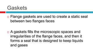 Gaskets
 Flange gaskets are used to create a static seal
between two flanges faces
 A gaskets fills the microscopic spaces and
irregularities of the flange faces, and then it
forms a seal that is designed to keep liquids
and gases
 