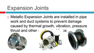 Expansion Joints
 Metallic Expansion Joints are installed in pipe
work and duct systems to prevent damage
caused by thermal growth, vibration, pressure
thrust and other mechanical forces.
 