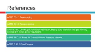 References
ASME B31.1 Power piping.
ASME B31.3 Process piping.
API Std. 610 Centrifugal pumps for Petroleum, Heavy-duty chemical and gas Industry
service IBR Indian Boiler regulations
ASME SEC VII Rules for Construction of Pressure Vessels.
ASME B 16.5 Pipe Flanges
 