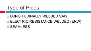 Type of Pipes
 LONGITUDINALLY WELDED SAW
 ELECTRIC RESISTANCE WELDED (ERW)
 SEAMLESS
 