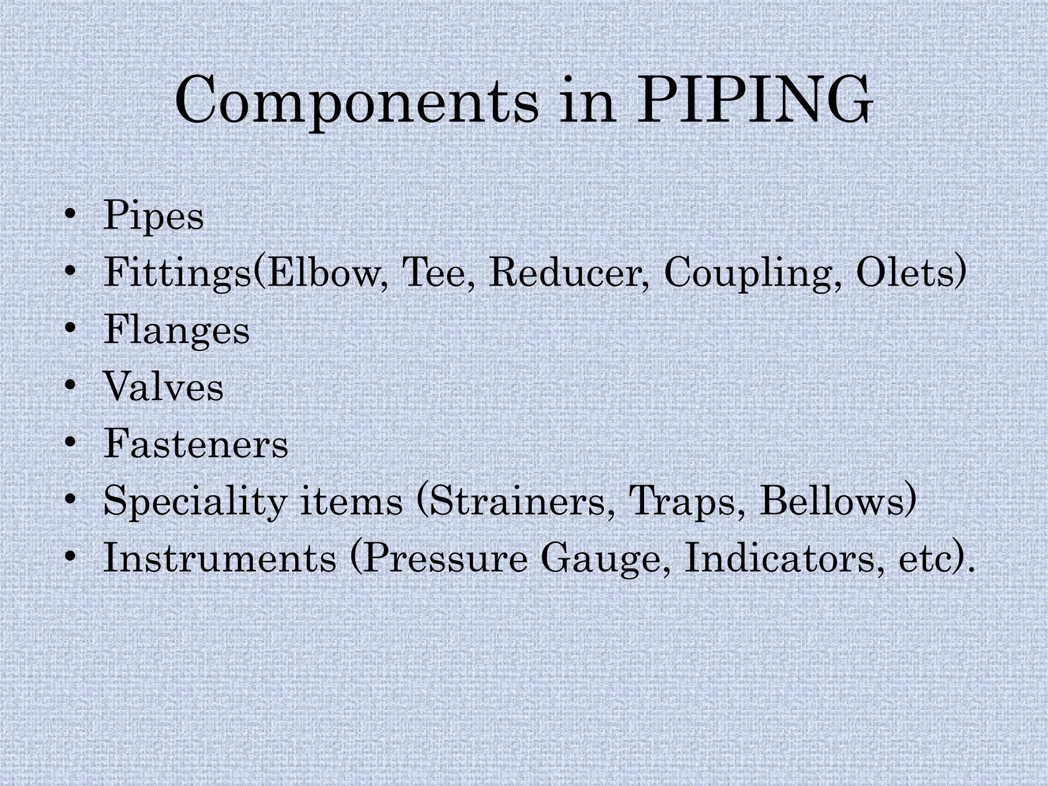 Components in PIPING
• Pipes
• Fittings(Elbow, Tee, Reducer, Coupling, Olets)
• Flanges
• Valves
• Fasteners
• Speciality items (Strainers, Traps, Bellows)
• Instruments (Pressure Gauge, Indicators, etc).
 