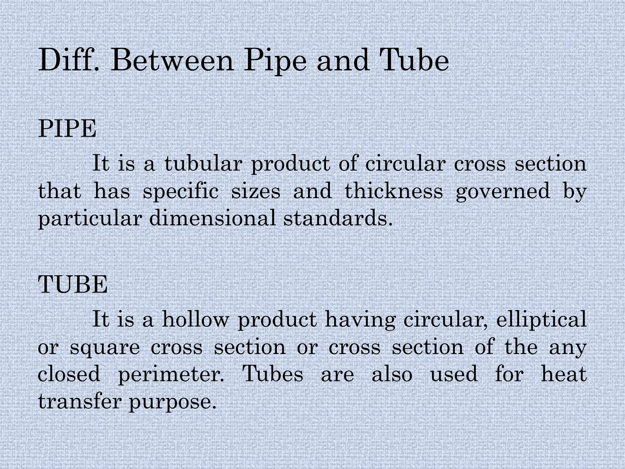 Diff. Between Pipe and Tube
PIPE
It is a tubular product of circular cross section
that has specific sizes and thickness governed by
particular dimensional standards.
TUBE
It is a hollow product having circular, elliptical
or square cross section or cross section of the any
closed perimeter. Tubes are also used for heat
transfer purpose.
 