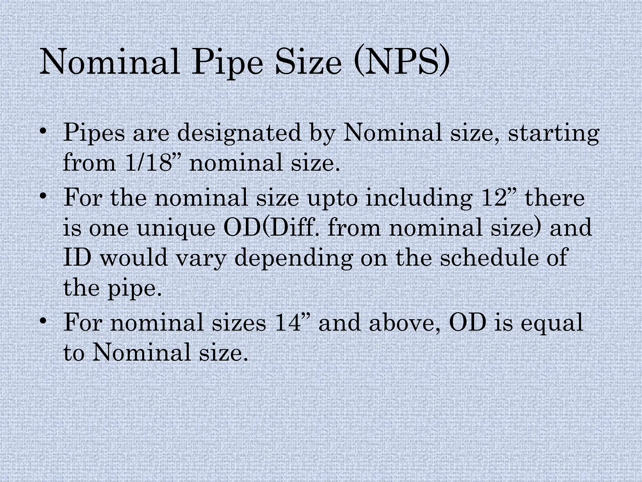 Nominal Pipe Size (NPS)
• Pipes are designated by Nominal size, starting
from 1/18” nominal size.
• For the nominal size upto including 12” there
is one unique OD(Diff. from nominal size) and
ID would vary depending on the schedule of
the pipe.
• For nominal sizes 14” and above, OD is equal
to Nominal size.
 