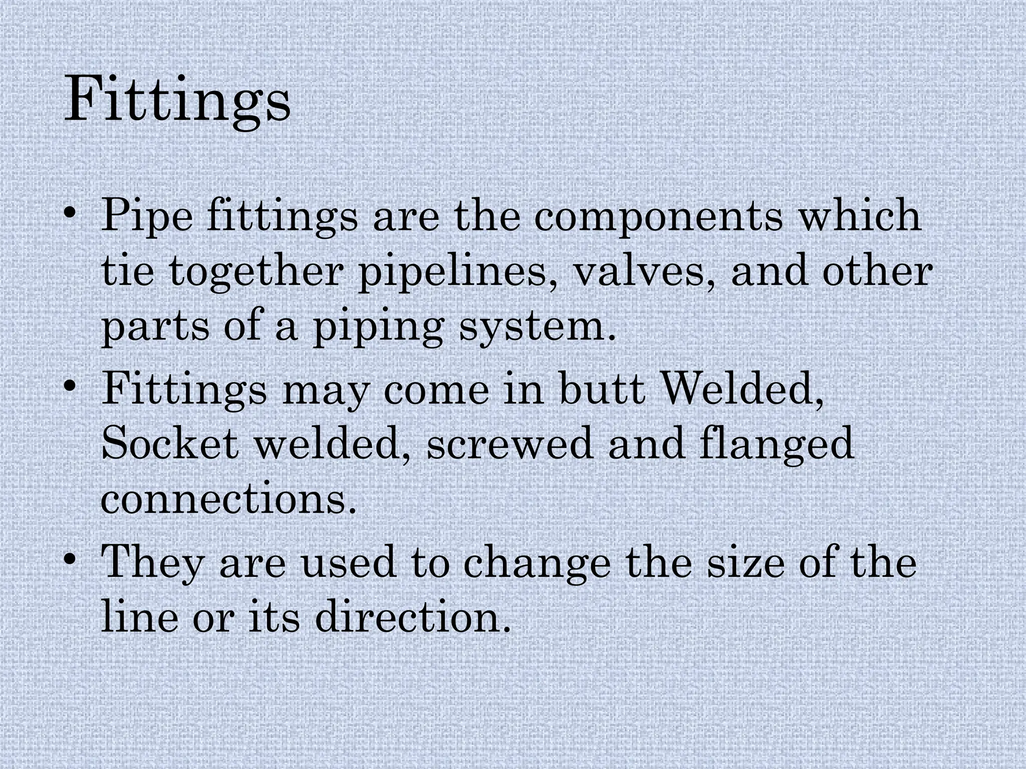 Fittings
• Pipe fittings are the components which
tie together pipelines, valves, and other
parts of a piping system.
• Fittings may come in butt Welded,
Socket welded, screwed and flanged
connections.
• They are used to change the size of the
line or its direction.
 