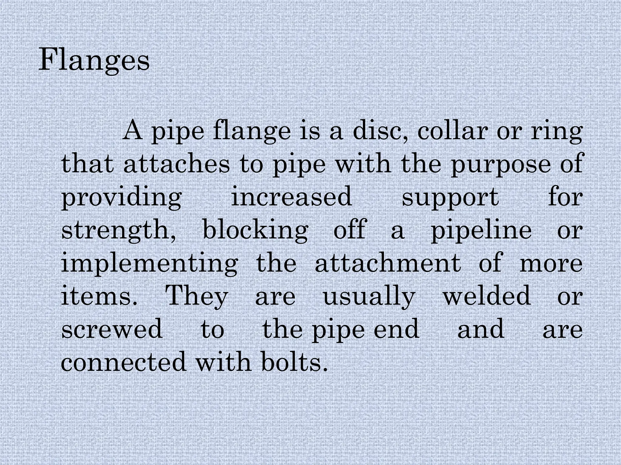 Flanges
A pipe flange is a disc, collar or ring
that attaches to pipe with the purpose of
providing increased support for
strength, blocking off a pipeline or
implementing the attachment of more
items. They are usually welded or
screwed to the pipe end and are
connected with bolts.
 
