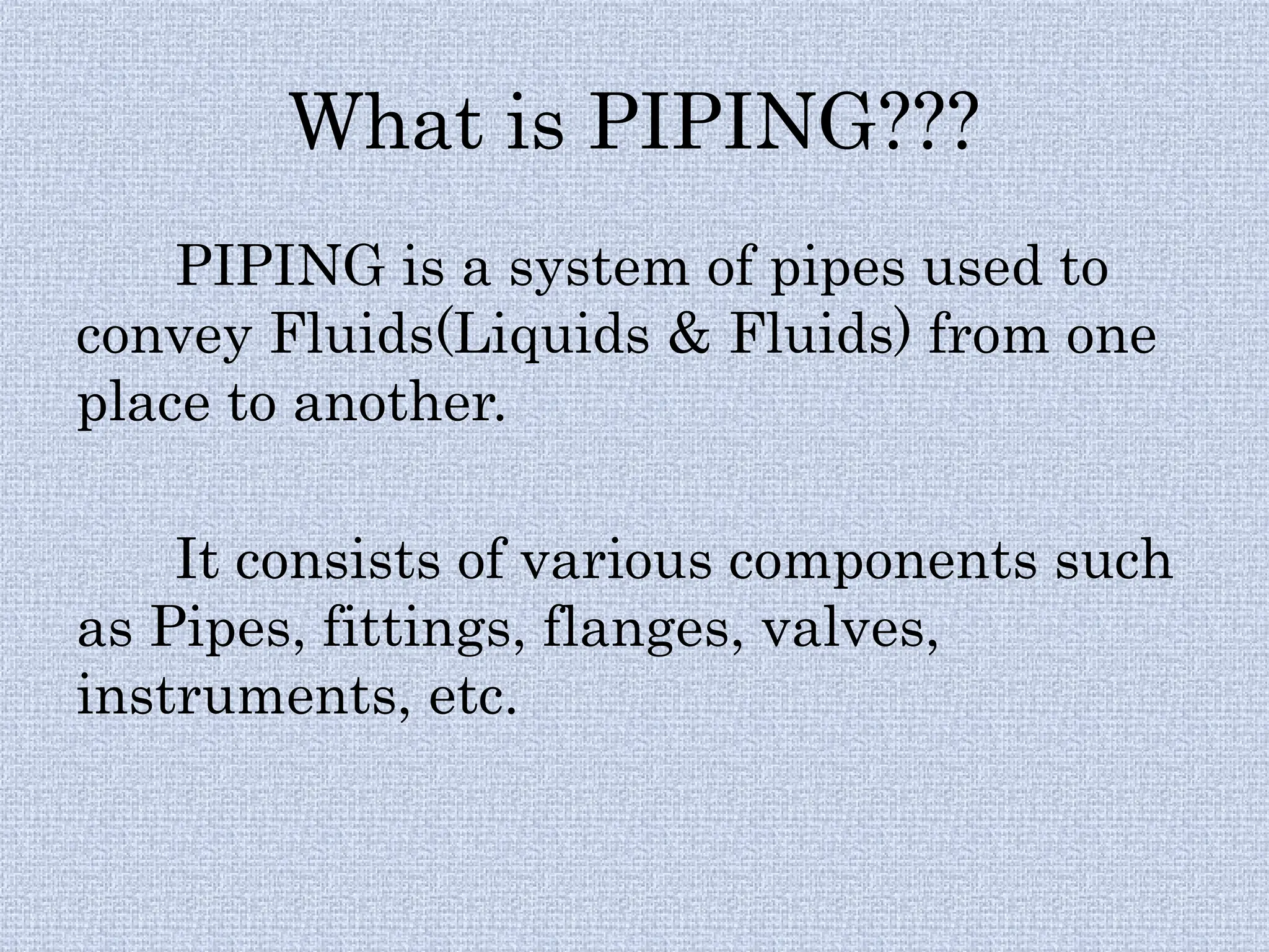 What is PIPING???
PIPING is a system of pipes used to
convey Fluids(Liquids & Fluids) from one
place to another.
It consists of various components such
as Pipes, fittings, flanges, valves,
instruments, etc.
 