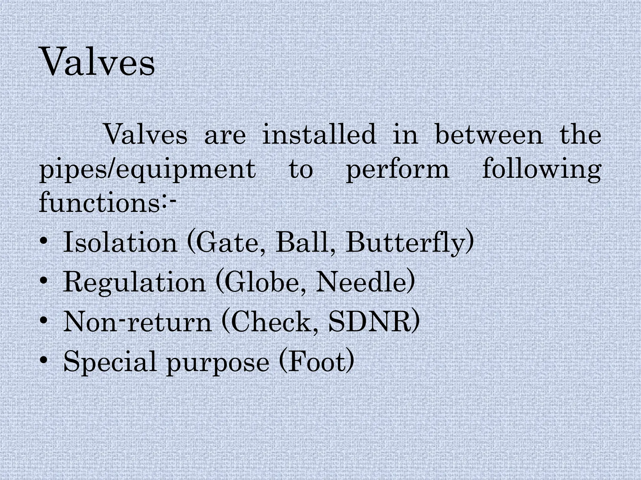 Valves
Valves are installed in between the
pipes/equipment to perform following
functions:-
• Isolation (Gate, Ball, Butterfly)
• Regulation (Globe, Needle)
• Non-return (Check, SDNR)
• Special purpose (Foot)
 