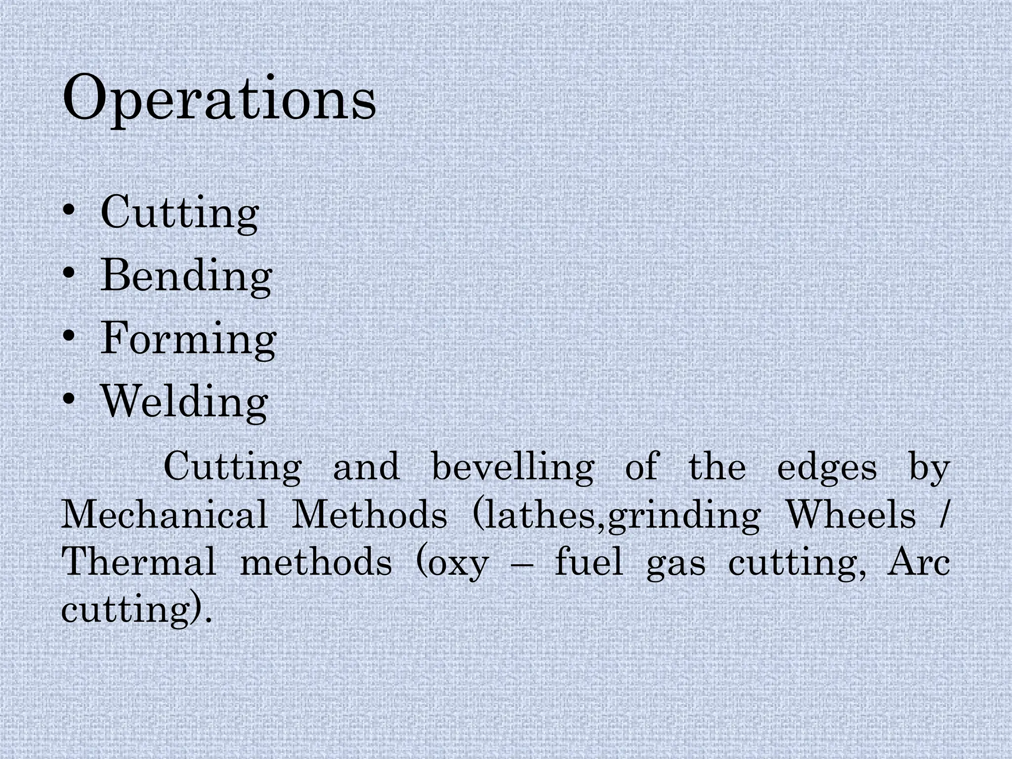 Operations
• Cutting
• Bending
• Forming
• Welding
Cutting and bevelling of the edges by
Mechanical Methods (lathes,grinding Wheels /
Thermal methods (oxy – fuel gas cutting, Arc
cutting).
 