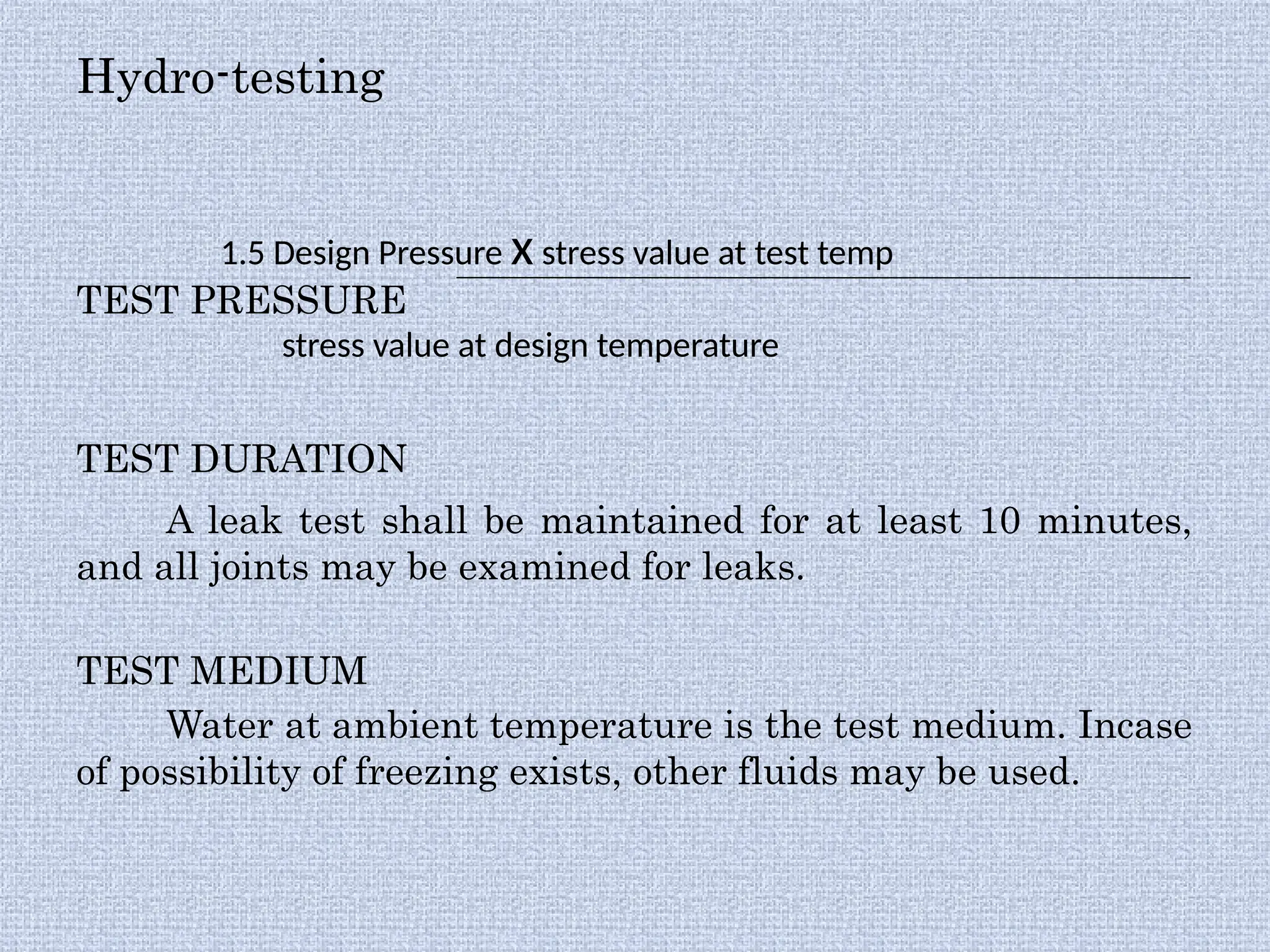 Hydro-testing
1.5 Design Pressure x stress value at test temp
TEST PRESSURE
stress value at design temperature
TEST DURATION
A leak test shall be maintained for at least 10 minutes,
and all joints may be examined for leaks.
TEST MEDIUM
Water at ambient temperature is the test medium. Incase
of possibility of freezing exists, other fluids may be used.
 