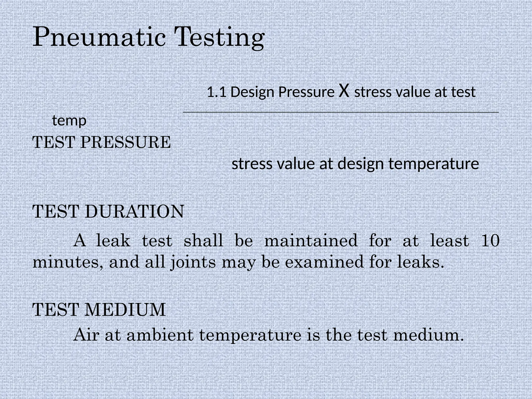 Pneumatic Testing
1.1 Design Pressure X stress value at test
temp
TEST PRESSURE
stress value at design temperature
TEST DURATION
A leak test shall be maintained for at least 10
minutes, and all joints may be examined for leaks.
TEST MEDIUM
Air at ambient temperature is the test medium.
 
