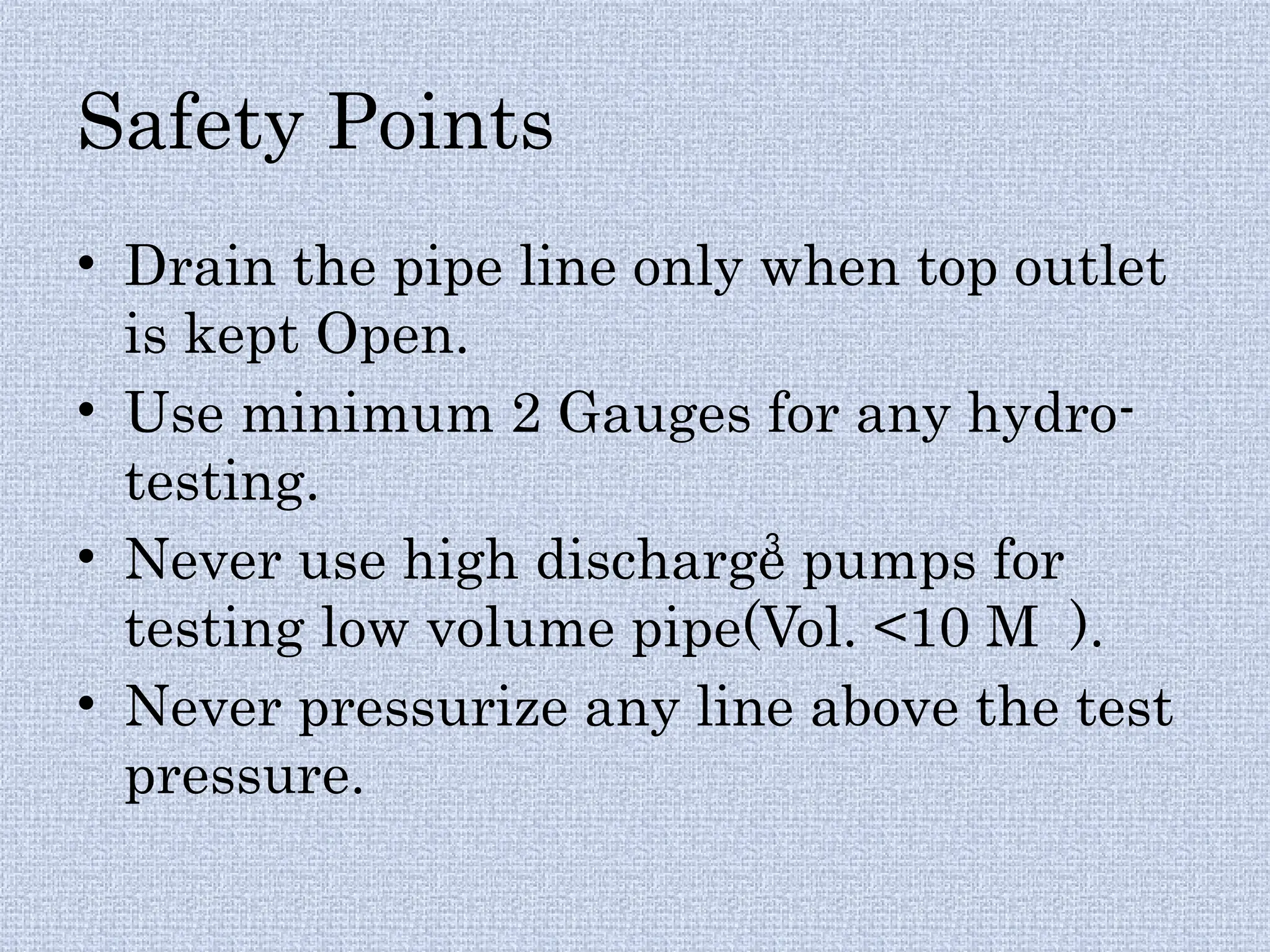 Safety Points
• Drain the pipe line only when top outlet
is kept Open.
• Use minimum 2 Gauges for any hydro-
testing.
• Never use high discharge pumps for
testing low volume pipe(Vol. <10 M ).
• Never pressurize any line above the test
pressure.
3
 