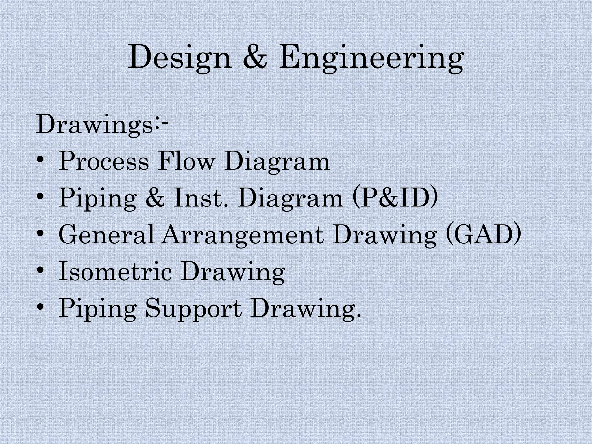 Design & Engineering
Drawings:-
• Process Flow Diagram
• Piping & Inst. Diagram (P&ID)
• General Arrangement Drawing (GAD)
• Isometric Drawing
• Piping Support Drawing.
 