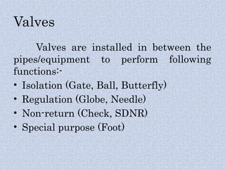 Valves
Valves are installed in between the
pipes/equipment to perform following
functions:-
• Isolation (Gate, Ball, Butterfly)
• Regulation (Globe, Needle)
• Non-return (Check, SDNR)
• Special purpose (Foot)
 
