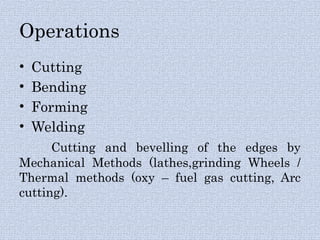 Operations
• Cutting
• Bending
• Forming
• Welding
Cutting and bevelling of the edges by
Mechanical Methods (lathes,grinding Wheels /
Thermal methods (oxy – fuel gas cutting, Arc
cutting).
 
