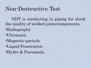 Non-Destructive Test
NDT is conducting in piping for check
the quality of welded joints/components.
•Radiography
•Ultrasonic
•Magnetic-particle
•Liquid Penetration
•Hydro & Pneumatic.
 