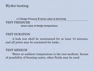 Hydro-testing
1.5 Design Pressure x stress value at test temp
TEST PRESSURE
stress value at design temperature
TEST DURATION
A leak test shall be maintained for at least 10 minutes,
and all joints may be examined for leaks.
TEST MEDIUM
Water at ambient temperature is the test medium. Incase
of possibility of freezing exists, other fluids may be used.
 