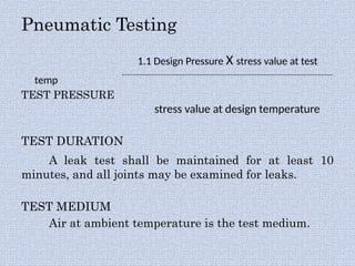 Pneumatic Testing
1.1 Design Pressure X stress value at test
temp
TEST PRESSURE
stress value at design temperature
TEST DURATION
A leak test shall be maintained for at least 10
minutes, and all joints may be examined for leaks.
TEST MEDIUM
Air at ambient temperature is the test medium.
 