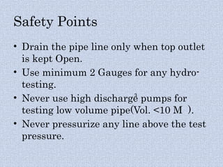 Safety Points
• Drain the pipe line only when top outlet
is kept Open.
• Use minimum 2 Gauges for any hydro-
testing.
• Never use high discharge pumps for
testing low volume pipe(Vol. <10 M ).
• Never pressurize any line above the test
pressure.
3
 