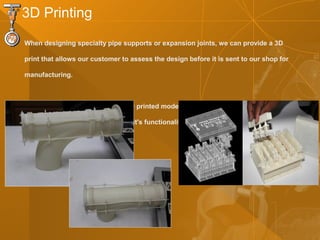When designing specialty pipe supports or expansion joints, we can provide a 3D
print that allows our customer to assess the design before it is sent to our shop for
manufacturing.
Providing our customers with a 3D printed model will help them have a better
understanding of the product and it's functionality.
3D Printing
 