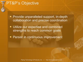 Piping Technology & Products, Inc. • http://www.pipingtech.com
PT&P’s Objective
 Provide unparalleled support, in-depth
collaboration and precise coordination
 Utilize our expertise and combined
strengths to reach common goals
 Persist in continuous improvement
 