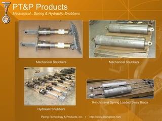 Piping Technology & Products, Inc. • http://www.pipingtech.com
PT&P Products
Mechanical , Spring & Hydraulic Snubbers
Hydraulic Snubbers
Mechanical SnubbersMechanical Snubbers
9-inch travel Spring Loaded Sway Brace
 