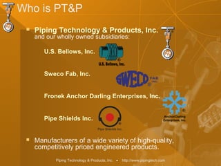 Piping Technology & Products, Inc. • http://www.pipingtech.com
Who is PT&P
 Piping Technology & Products, Inc.
and our wholly owned subsidiaries:
U.S. Bellows, Inc.
Sweco Fab, Inc.
Fronek Anchor Darling Enterprises, Inc.
Pipe Shields Inc.
 Manufacturers of a wide variety of high-quality,
competitively priced engineered products.
 