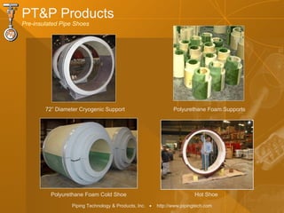 Piping Technology & Products, Inc. • http://www.pipingtech.com
72” Diameter Cryogenic Support Polyurethane Foam Supports
Hot ShoePolyurethane Foam Cold Shoe
PT&P Products
Pre-insulated Pipe Shoes
 