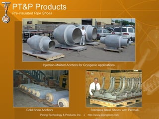 Piping Technology & Products, Inc. • http://www.pipingtech.com
PT&P Products
Pre-insulated Pipe Shoes
Injection-Molded Anchors for Cryogenic Applications
Cold Shoe Anchors Stainless Steel Shoes with Permali
 