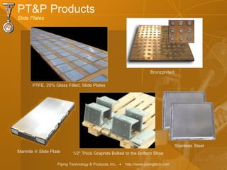 Piping Technology & Products, Inc. • http://www.pipingtech.com
PT&P Products
Slide Plates
PTFE, 25% Glass Filled, Slide Plates
1/2" Thick Graphite Bolted to the Bottom Shoe
Bronzphite®
Marinite ® Slide Plate
Stainless Steel
 