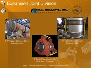 Piping Technology & Products, Inc. • http://www.pipingtech.com
Expansion Joint Division
54" Pressure Balanced Elbow
Expansion Joint
8" Single Expansion Joint for
Emergency Shutdown
66" Metallic Tied Universal
Expansion Joint
 