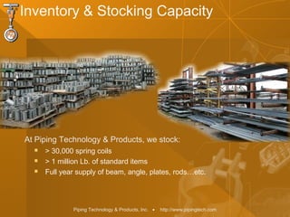 Piping Technology & Products, Inc. • http://www.pipingtech.com
Inventory & Stocking Capacity
 > 30,000 spring coils
 > 1 million Lb. of standard items
 Full year supply of beam, angle, plates, rods…etc.
At Piping Technology & Products, we stock:
 