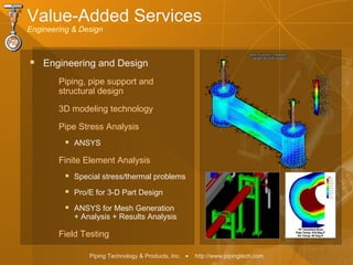 Piping Technology & Products, Inc. • http://www.pipingtech.com
 Engineering and Design
Piping, pipe support and
structural design
3D modeling technology
Pipe Stress Analysis
 ANSYS
Finite Element Analysis
 Special stress/thermal problems
 Pro/E for 3-D Part Design
 ANSYS for Mesh Generation
+ Analysis + Results Analysis
Field Testing
Value-Added Services
Engineering & Design
 