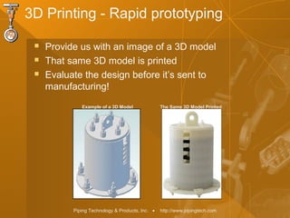 Piping Technology & Products, Inc. • http://www.pipingtech.com
3D Printing - Rapid prototyping
 Provide us with an image of a 3D model
 That same 3D model is printed
 Evaluate the design before it’s sent to
manufacturing!
Example of a 3D Model The Same 3D Model Printed
 