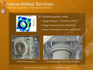 Piping Technology & Products, Inc. • http://www.pipingtech.com
Value-Added Services
Technical Capabilities – Finite Element Analysis
 Design Pressure: 750 PSIG at 275°F
 Design Pressure Thrust: 804,242 lb.
 Hydro-Test Pressure Thrust: 1,500,000 lb.
Gimbal Expansion Joint Prior to ShippingGimbal Stress Analysis
36" Gimbal Expansion Joints
 