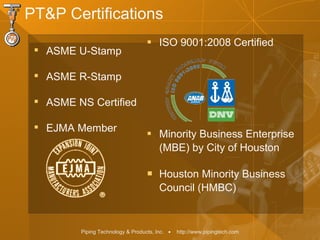 Piping Technology & Products, Inc. • http://www.pipingtech.com

ASME U-Stamp

ASME R-Stamp

ASME NS Certified

EJMA Member
 ISO 9001:2008 Certified
 Minority Business Enterprise
(MBE) by City of Houston
 Houston Minority Business
Council (HMBC)
PT&P Certifications
 