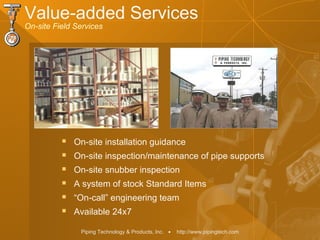 Piping Technology & Products, Inc. • http://www.pipingtech.com
Value-added Services
On-site Field Services
 On-site installation guidance
 On-site inspection/maintenance of pipe supports
 On-site snubber inspection
 A system of stock Standard Items
 “On-call” engineering team
 Available 24x7
 