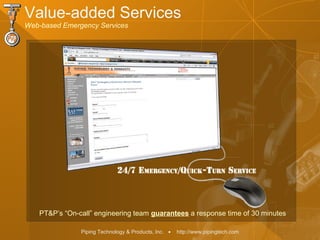 Piping Technology & Products, Inc. • http://www.pipingtech.com
Value-added Services
Web-based Emergency Services
PT&P’s “On-call” engineering team guarantees a response time of 30 minutes
 