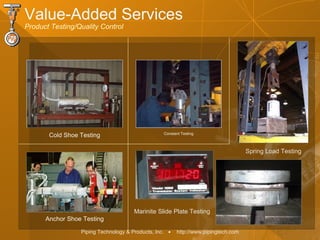 Piping Technology & Products, Inc. • http://www.pipingtech.com
Cold Shoe Testing Constant Testing
Marinite Slide Plate Testing
Spring Load Testing
Anchor Shoe Testing
Value-Added Services
Product Testing/Quality Control
 