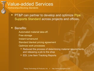 Piping Technology & Products, Inc. • http://www.pipingtech.com
Value-added Services
Partnerships/Stocking Standards
 PT&P can partner to develop and optimize Pipe
Supports Standard across projects and offices
 Benefits:
Automated material take-off.
Free storage
Instant turnaround
Standard blanket pricing agreement
Optimize work processes
 Reduced the process of determining material requirements
and releasing a job to the shop
 EDI, Line Item Tracking Reports
 