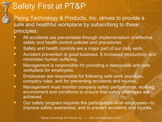Piping Technology & Products, Inc. • http://www.pipingtech.com
Safety First at PT&P
Piping Technology & Products, Inc. strives to provide a
safe and healthful workplace by subscribing to these
principles:
 All accidents are preventable through implementation of effective
safety and health control policies and procedures.
 Safety and health controls are a major part of our daily work.
 Accident prevention is good business. It increases productivity and
minimizes human suffering.
 Management is responsible for providing a reasonable and safe
workplace for employees.
 Employees are responsible for following safe work practices,
company rules, and for preventing accidents and injuries.
 Management must monitor company safety performance, working
environment and conditions to ensure that safety objectives are
achieved.
 Our safety program requires the participation of all employees—to
improve safety awareness, and to prevent accidents and injuries.
 