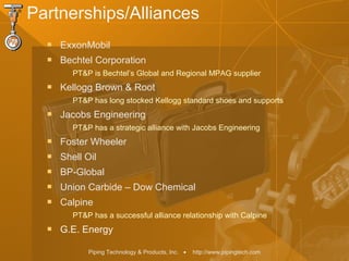Piping Technology & Products, Inc. • http://www.pipingtech.com
Partnerships/Alliances
 ExxonMobil
 Bechtel Corporation
PT&P is Bechtel’s Global and Regional MPAG supplier
 Kellogg Brown & Root
PT&P has long stocked Kellogg standard shoes and supports
 Jacobs Engineering
PT&P has a strategic alliance with Jacobs Engineering
 Foster Wheeler
 Shell Oil
 BP-Global
 Union Carbide – Dow Chemical
 Calpine
PT&P has a successful alliance relationship with Calpine
 G.E. Energy
 