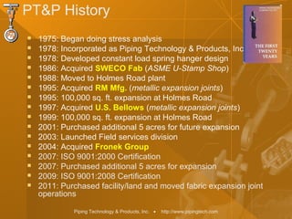 Piping Technology & Products, Inc. • http://www.pipingtech.com
PT&P History
 1975: Began doing stress analysis
 1978: Incorporated as Piping Technology & Products, Inc.
 1978: Developed constant load spring hanger design
 1986: Acquired SWECO Fab (ASME U-Stamp Shop)
 1988: Moved to Holmes Road plant
 1995: Acquired RM Mfg. (metallic expansion joints)
 1995: 100,000 sq. ft. expansion at Holmes Road
 1997: Acquired U.S. Bellows (metallic expansion joints)
 1999: 100,000 sq. ft. expansion at Holmes Road
 2001: Purchased additional 5 acres for future expansion
 2003: Launched Field services division
 2004: Acquired Fronek Group
 2007: ISO 9001:2000 Certification
 2007: Purchased additional 5 acres for expansion
 2009: ISO 9001:2008 Certification
 2011: Purchased facility/land and moved fabric expansion joint
operations
 