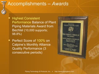 Piping Technology & Products, Inc. • http://www.pipingtech.com
Accomplishments – Awards
 Highest Consistent
Performance Balance of Plant
Piping Materials Award from
Bechtel (10,000 supports;
98.8%)
 Perfect Score of 100% on
Calpine’s Monthly Alliance
Quality Performance (3
consecutive periods)
 