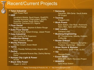 Piping Technology & Products, Inc. • http://www.pipingtech.com
Recent/Current Projects
 Teton Industrial
Utah Power Plant
 KBR
Sonatrach-Skikda, Saudi Kayan, ShellOP2,
Trinidad Ammonia, Chad project, SASOL
Superflex Cracker South Africa, EBIC
Ammonia, Escravos GTL Nigeria
 Fluor Daniel
Mogas Projects - Baytown & Baton Rouge
 Duke Fluor Daniel
Scherds Plant, Reliant Energy, Jasper Power
 Casy Industrial
Lee County WTE Expansion
 Halliburton Group
Sasol, Conoco - Belnak
 Worley Parsons
Santee Cooper, Exxon Mobil
 TOYO
IOCL Paradip Refinery-India, Angola LNG
 Zachry
Zachry Industrial Nuaces Bay, Zachry Barney
Davis
 Kansas City Light & Power
IATAN
 Black Hills Power
Wygen 3, Unit 5
 Samsung
Petrotrian, IBN-Zahar, Saudi Arabia
PP Project
 Technip
Freeport LNG
 Work Power
Buck Station, Dan River, Richmond,
Harry Allen, Apex and Front Range
 SNC Lavalin
Canaport LNG
 Mustang Engineering
BP Thunderhorse, Atlantis, Holstein,
Coffeyville
 Nooter Eriksen
Port Dickson – Malaysia, Songkhla –
Thailand, Highbridge - Wisconsin
 Shaw Stone & Webster
Petro China, BASF-FINA, ULSD
 TEI
Georgia Power
 Exxon Mobil
BMS-SPT, Olefin Recovery Project
 WANZEK
Sprit Wood Station
 